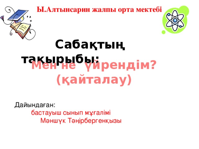 Ы.Алтынсарин жалпы орта мектебі  Сабақтың тақырыбы: Мен не үйрендім?(қайталау) Дайындаған:  бастауыш сынып мұғалімі  Мәншүк Тәңірбергенқызы