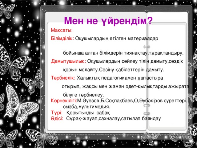 Мен не үйрендім? Мақсаты: Білімділік: Оқушылардың өтілген материалдар  бойынша алған білімдерін тиянақтау,тұрақтандыру. Дамытушылық: Оқушылардың сөйлеу тілін дамыту,сөздік  қорын молайту.Сезіну қабілеттерін дамыту. Тәрбиелік: Халықтық педагогикамен ұштастыра  отырып, жақсы мен жаман әдет-қылықтарды ажырата  білуге тәрбиелеу. Көрнекілігі: М.Әуезов,Б.Соқпақбаев,О,Әубәкіров суреттері,  сызба,мультимедия. Түрі: Қорытынды сабақ Әдісі: Сұрақ-жауап,сахналау,сатылап баяндау