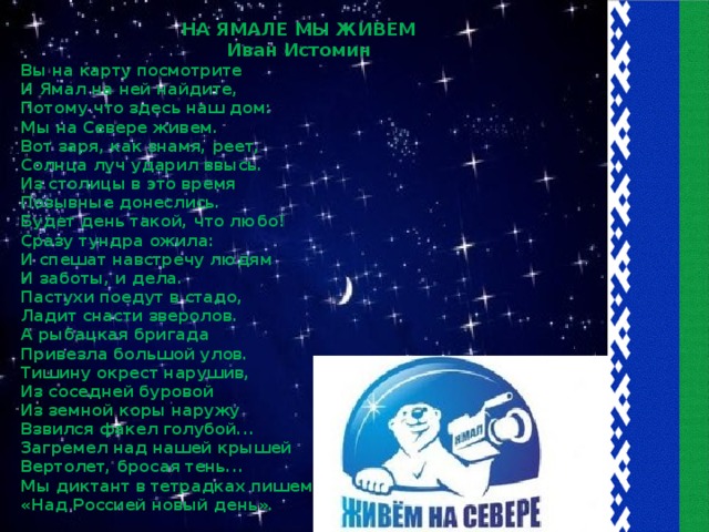 НА ЯМАЛЕ МЫ ЖИВЕМ Иван Истомин Вы на карту посмотрите И Ямал на ней найдите, Потому что здесь наш дом: Мы на Севере живем. Вот заря, как знамя, реет, Солнца луч ударил ввысь. Из столицы в это время Позывные донеслись. Будет день такой, что любо! Сразу тундра ожила: И спешат навстречу людям И заботы, и дела. Пастухи поедут в стадо, Ладит снасти зверолов. А рыбацкая бригада Привезла большой улов. Тишину окрест нарушив, Из соседней буровой Из земной коры наружу Взвился факел голубой... Загремел над нашей крышей Вертолет, бросая тень... Мы диктант в тетрадках пишем: «Над Россией новый день».