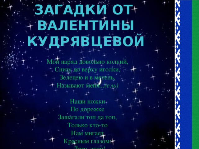 ЗАГАДКИ ОТ ВАЛЕНТИНЫ КУДРЯВЦЕВОЙ Мой наряд довольно колкий,  Снизу до верху иголки,  Зеленею и в метель,  Называют меня ...(ель)   Наши ножки  По дорожке  Зашагали топ да топ,  Только кто-то  Нам мигает  Красным глазом:  - Дети, стоп!  На обочине стоим  И во все глаза глядим.  Подмигнул зеленый глаз,  Путь вперед   открыл для нас.  Он мигает до сих пор  Это чудо …(светофор)    На обочине дорожки  Отдыхают мои ножки.  Улыбается народ,  Я примерный …(пешеход)   Что это за ленточки,  Их потеряли девочки?  Но где они –  Там народ.  Значит это... (пешеходный переход)   Змейкой извивается,  Вдалеке скрывается.  От самого порога  Бежит вперед …(дорога)   Ствол, зеленая кора,  Лист дрожит от ветерка,  Словно порох древесина,  А зовут ее... (осина)