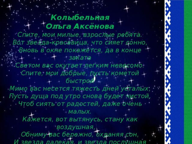 Колыбельная Ольга Аксёнова Спите, мои милые, взрослые ребята. Вот звезда-красавица, что сияет сонно, Вновь в окне покажется, да в конце заката Светом вас окутает легким невесомо. Спите, мои добрые, пусть кометой быстрой Мимо вас несется тяжесть дней усталых, Пусть душа под утро снова будет чистой, Чтоб сиять от радостей, даже очень малых. Кажется, вот вытянусь, стану как воздушная, Обниму вас бережно, охраняя сон, И звезда далекая, и звезда послушная Освещать вам утренний будет горизонт.