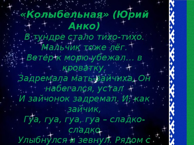 «Колыбельная» (Юрий Анко) В тундре стало тихо-тихо. Мальчик тоже лёг. Ветер к морю убежал… в кроватку, Задремала мать-зайчиха, Он набегался, устал И зайчонок задремал. И, как зайчик, Гуа, гуа, гуа, гуа – сладко-сладко Улыбнулся и зевнул. Рядом с дедом задремал. Гуа, гуа, гуа, гуа – Улыбнулся и заснул.