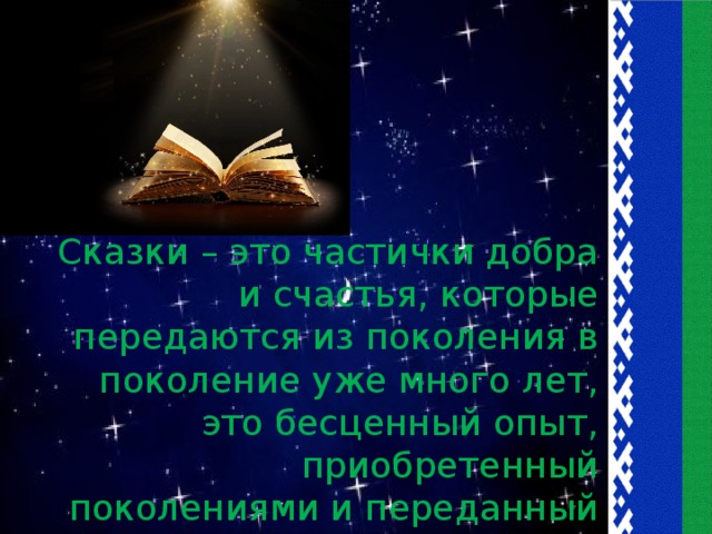 Сказки – это частички добра и счастья, которые передаются из поколения в поколение уже много лет, это бесценный опыт, приобретенный поколениями и переданный нам и нашим детям в простой и доступной форме