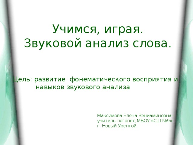 Учимся, играя.  Звуковой анализ слова. Цель: развитие фонематического восприятия и  навыков звукового анализа Максимова Елена Вениаминовна- учитель-логопед МБОУ «СШ №9» г. Новый Уренгой