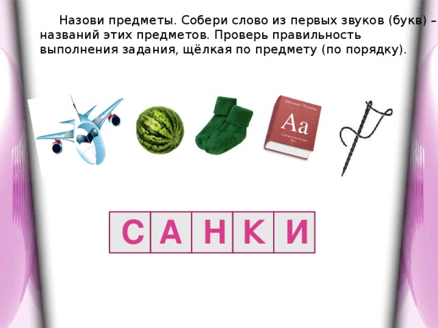 Назови предметы. Собери слово из первых звуков (букв) – названий этих предметов. Проверь правильность выполнения задания, щёлкая по предмету (по порядку). С А Н К И