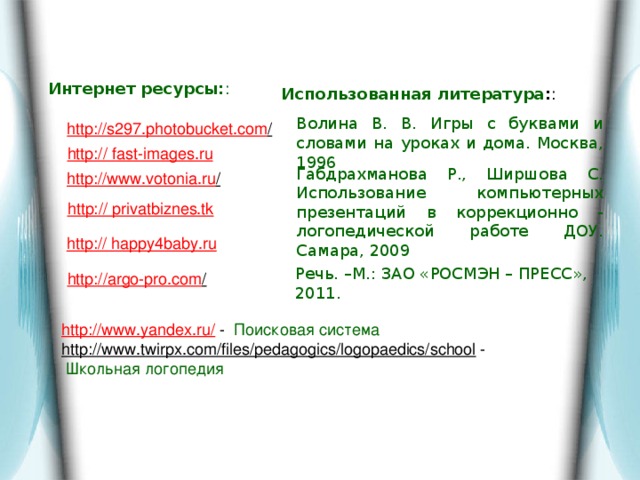 Интернет ресурсы: : Использованная литература : : Волина В. В. Игры с буквами и словами на уроках и дома. Москва, 1996  http://s297.photobucket.com /  http:// fast-images.ru Габдрахманова Р., Ширшова С. Использование компьютерных презентаций в коррекционно - логопедической работе ДОУ. Самара, 2009 http://www.votonia.ru /  http:// privatbiznes.tk http:// happy4baby.ru  Речь. –М.: ЗАО «РОСМЭН – ПРЕСС»,  2011. http://argo-pro.com /  http://www.yandex.ru/  - Поисковая система http://www.twirpx.com/files/pedagogics/logopaedics/school  -  Школьная логопедия