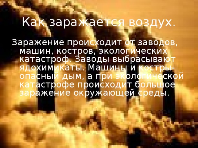 Как заражается воздух. Заражение происходит от заводов, машин, костров, экологических катастроф. Заводы выбрасывают ядохимикаты. Машины и костры- опасный дым, а при экологической катастрофе происходит большое заражение окружающей среды.