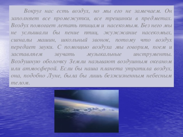 Вокруг нас есть воздух, но мы его не замечаем. Он заполняет все промежутки, все трещинки в предметах. Воздух помогает летать птицам и насекомым. Без него мы не услышали бы пение птиц, жужжание насекомых, сигналы машин, школьный звонок, потому что воздух передает звуки. С помощью воздуха мы говорим, поем и заставляем звучать музыкальные инструменты. Воздушную оболочку Земли называют воздушным океаном или атмосферой. Если бы наша планета утратила воздух, она, подобно Луне, была бы лишь безжизненным небесным телом.