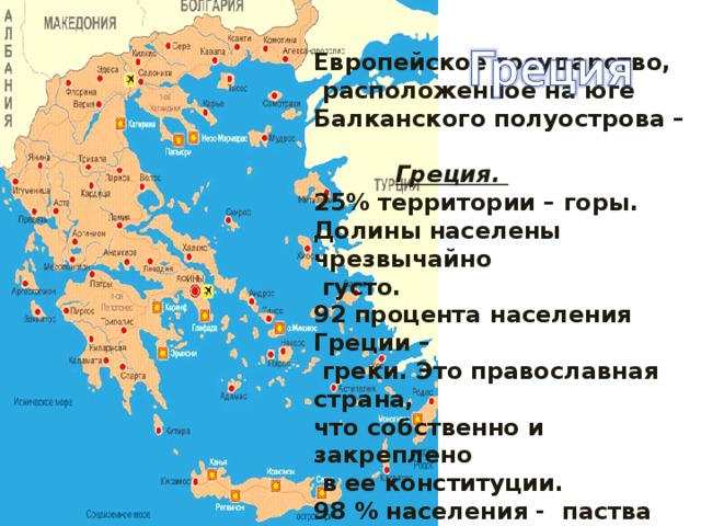 Европейское государство,  расположенное на юге Балканского полуострова –  Греция. 25% территории – горы. Долины населены чрезвычайно  густо. 92 процента населения Греции –  греки. Это православная страна, что собственно и закреплено  в ее конституции. 98 % населения - паства Греческой Православной Церкви .