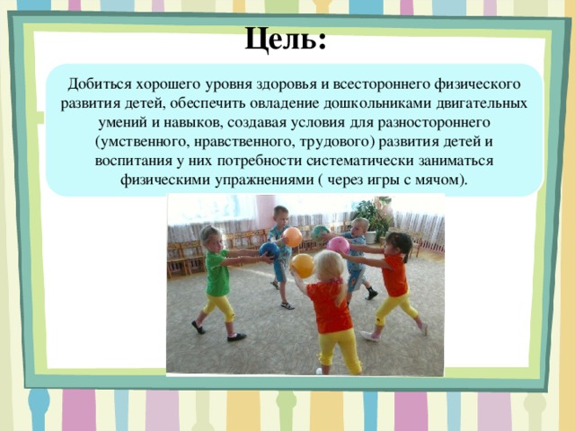 Цель: Добиться хорошего уровня здоровья и всестороннего физического развития детей, обеспечить овладение дошкольниками двигательных умений и навыков, создавая условия для разностороннего (умственного, нравственного, трудового) развития детей и воспитания у них потребности систематически заниматься физическими упражнениями ( через игры с мячом).