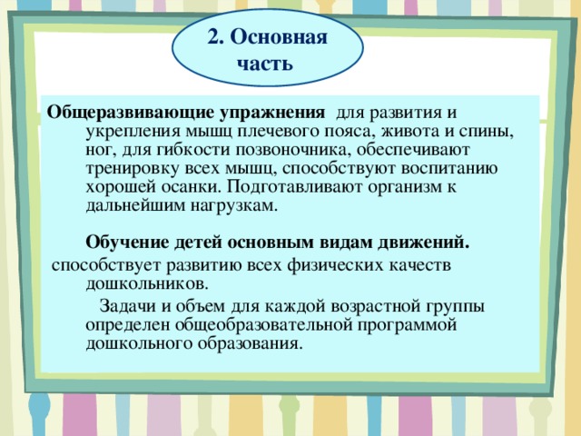 2. Основная часть Общеразвивающие упражнения   для развития и укрепления мышц плечевого пояса, живота и спины, ног, для гибкости позвоночника, обеспечивают тренировку всех мышц, способствуют воспитанию хорошей осанки. Подготавливают организм к дальнейшим нагрузкам.   Обучение детей основным видам движений.   способствует развитию всех физических качеств дошкольников.  Задачи и объем для каждой возрастной группы определен общеобразовательной программой дошкольного образования.