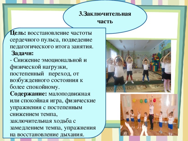 3.Заключительная часть Цель:  восстановление частоты сердечного пульса, подведение педагогического итога занятия.  Задачи:  - Снижение эмоциональной и физической нагрузки, постепенный   переход, от возбужденного состояния к более спокойному. Содержание:  малоподвижная или спокойная игра, физические упражнения с постепенным снижением темпа, заключительная ходьба с замедлением темпа, упражнения на восстановление дыхания.