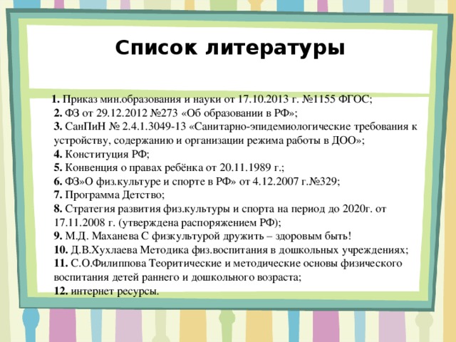 Список литературы  1. Приказ мин.образования и науки от 17.10.2013 г. №1155 ФГОС;  2. ФЗ от 29.12.2012 №273 «Об образовании в РФ»;  3. СанПиН № 2.4.1.3049-13 «Санитарно-эпидемиологические требования к устройству, содержанию и организации режима работы в ДОО»;  4. Конституция РФ;  5. Конвенция о правах ребёнка от 20.11.1989 г.;  6. ФЗ»О физ.культуре и спорте в РФ» от 4.12.2007 г.№329;  7. Программа Детство;  8. Стратегия развития физ.культуры и спорта на период до 2020г. от 17.11.2008 г. (утверждена распоряжением РФ);  9. М.Д. Маханева С физкультурой дружить – здоровым быть!  10. Д.В.Хухлаева Методика физ.воспитания в дошкольных учреждениях;  11. С.О.Филиппова Теоритические и методические основы физического воспитания детей раннего и дошкольного возраста;  12. интернет ресурсы.