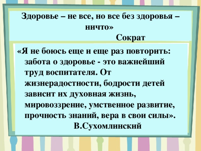 Здоровье – не все, но все без здоровья – ничто»        Сократ «Я не боюсь еще и еще раз повторить: забота о здоровье - это важнейший труд воспитателя. От жизнерадостности, бодрости детей зависит их духовная жизнь, мировоззрение, умственное развитие, прочность знаний, вера в свои силы».        В.Сухомлинский