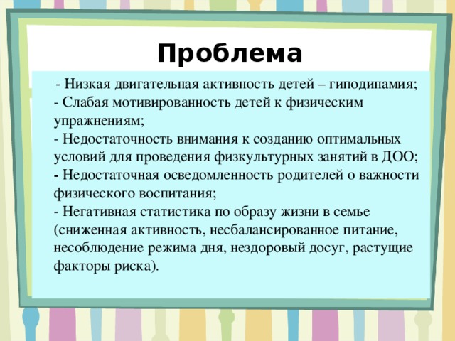 Проблема  -  Низкая двигательная активность детей – гиподинамия;  - Слабая мотивированность детей к физическим упражнениям;  - Недостаточность внимания к созданию оптимальных условий для проведения физкультурных занятий в ДОО;  - Недостаточная осведомленность родителей о важности физического воспитания;  - Негативная статистика по образу жизни в семье (сниженная активность, несбалансированное питание, несоблюдение режима дня, нездоровый досуг, растущие факторы риска).