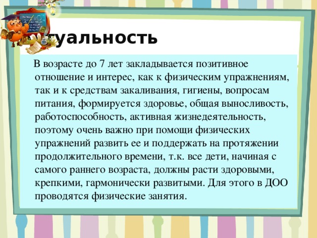 Актуальность    В возрасте до 7 лет закладывается позитивное отношение и интерес, как к физическим упражнениям, так и к средствам закаливания, гигиены, вопросам питания, формируется здоровье, общая выносливость, работоспособность, активная жизнедеятельность, поэтому очень важно при помощи физических упражнений развить ее и поддержать на протяжении продолжительного времени, т.к. все дети, начиная с самого раннего возраста, должны расти здоровыми, крепкими, гармонически развитыми. Для этого в ДОО проводятся физические занятия.