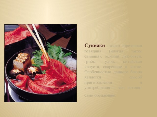 Сукияки - тонко порезанная говядина (иногда также свинина), зелёный лук-батун, грибы, удон, китайская капуста, сваренные в котле. Особенностью данного блюда является способ приготовления и употребления — его готовят сами обедающие.