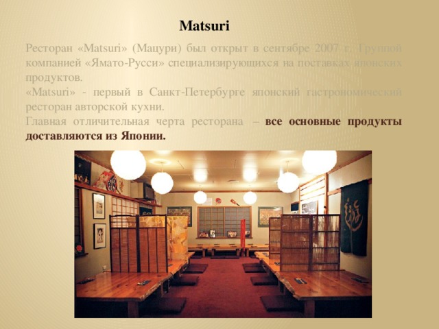 Matsuri Ресторан «Matsuri» (Мацури) был открыт в сентябре 2007 г.  Группой компанией «Ямато-Русси» специализирующихся на поставках японских продуктов. «Matsuri» - первый в Санкт-Петербурге японский гастрономический ресторан авторской кухни. Главная отличительная черта ресторана  –   все основные продукты доставляются из Японии.  