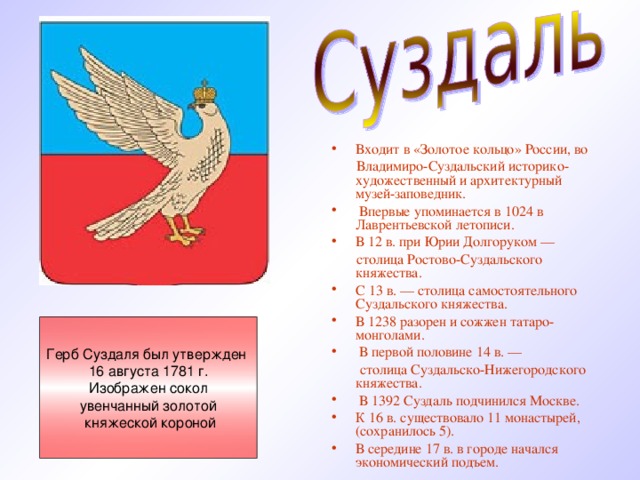 Входит в «Золотое кольцо» России, во  Владимиро-Суздальский историко-художественный и архитектурный музей-заповедник.  Впервые упоминается в 1024 в Лаврентьевской летописи. В 12 в. при Юрии Долгоруком —  столица Ростово-Суздальского княжества. С 13 в. — столица самостоятельного Суздальского княжества. В 1238 разорен и сожжен татаро-монголами.  В первой половине 14 в. —  столица Суздальско-Нижегородского княжества.  В 1392 Суздаль подчинился Москве. К 16 в. существовало 11 монастырей, (сохранилось 5). В середине 17 в. в городе начался экономический подъем.