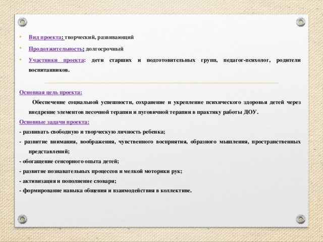 Вид проекта :  творческий, развивающий Продолжительность :  долгосрочный Участники проекта : дети старших и подготовительных групп, педагог-психолог, родители воспитанников.  Основная цель проекта:  Обеспечение социальной успешности, сохранение и укрепление психического здоровья детей через внедрение элементов песочной терапии и пуговичной терапии в практику работы ДОУ. Основные задачи проекта: - развивать свободную и творческую личность ребенка; - развитие внимания, воображения, чувственного восприятия, образного мышления, пространственных представлений; - обогащение сенсорного опыта детей; - развитие познавательных процессов и мелкой моторики рук; - активизация и пополнение словаря; - формирование навыка общения и взаимодействия в коллективе.