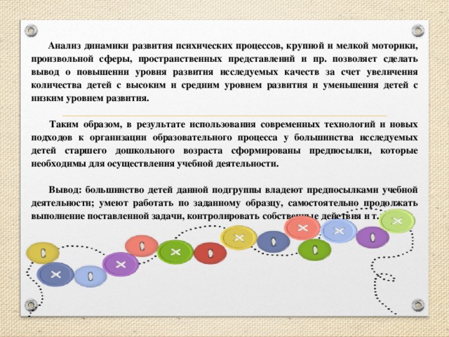 Анализ динамики развития психических процессов, крупной и мелкой моторики, произвольной сферы, пространственных представлений и пр. позволяет сделать вывод о повышении уровня развития исследуемых качеств за счет увеличения количества детей с высоким и средним уровнем развития и уменьшения детей с низким уровнем развития.   Таким образом, в результате использования современных технологий и новых подходов к организации образовательного процесса у большинства исследуемых детей старшего дошкольного возраста сформированы предпосылки, которые необходимы для осуществления учебной деятельности.   Вывод: большинство детей данной подгруппы владеют предпосылками учебной деятельности; умеют работать по заданному образцу, самостоятельно продолжать выполнение поставленной задачи, контролировать собственные действия и т.д.