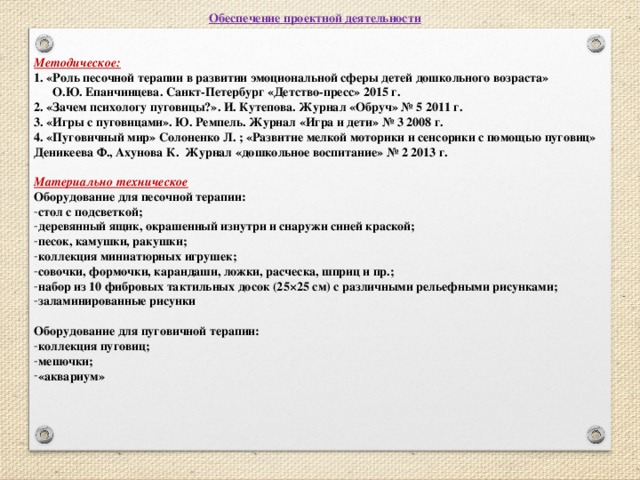 Обеспечение проектной деятельности   Методическое: 1. «Роль песочной терапии в развитии эмоциональной сферы детей дошкольного возраста»  О.Ю. Епанчинцева. Санкт-Петербург «Детство-пресс» 2015 г. 2. «Зачем психологу пуговицы?». И. Кутепова. Журнал «Обруч» № 5 2011 г. 3. «Игры с пуговицами». Ю. Ремпель. Журнал «Игра и дети» № 3 2008 г. 4. «Пуговичный мир» Солоненко Л. ; «Развитие мелкой моторики и сенсорики с помощью пуговиц» Деникеева Ф., Ахунова К. Журнал «дошкольное воспитание» № 2 2013 г.  Материально техническое Оборудование для песочной терапии: стол с подсветкой; деревянный ящик, окрашенный изнутри и снаружи синей краской; песок, камушки, ракушки; коллекция миниатюрных игрушек; совочки, формочки, карандаши, ложки, расческа, шприц и пр.; набор из 10 фибровых тактильных досок (25×25 см) с различными рельефными рисунками; заламинированные рисунки  Оборудование для пуговичной терапии: коллекция пуговиц; мешочки; «аквариум»