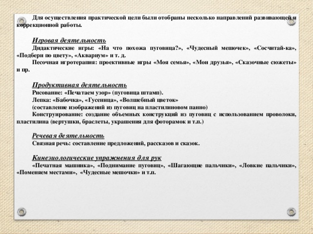 Для осуществления практической цели были отобраны несколько направлений развивающей и коррекционной работы.  Игровая деятельность Дидактические игры: «На что похожа пуговица?», «Чудесный мешочек», «Сосчитай-ка», «Подбери по цвету», «Аквариум» и т. д. Песочная игротерапия: проективные игры «Моя семья», «Мои друзья», «Сказочные сюжеты» и пр.  Продуктивная деятельность Рисование: «Печатаем узор» (пуговица штамп). Лепка: «Бабочка», «Гусеница», «Волшебный цветок» (составление изображений из пуговиц на пластилиновом панно) Конструирование: создание объемных конструкций из пуговиц с использованием проволоки, пластилина (вертушки, браслеты, украшения для фоторамок и т.п.)  Речевая деятельность Связная речь: составление предложений, рассказов и сказок.  Кинезиологические упражнения для рук «Печатная машинка», «Поднимание пуговиц», «Шагающие пальчики», «Ловкие пальчики», «Поменяем местами», «Чудесные мешочки» и т.п.