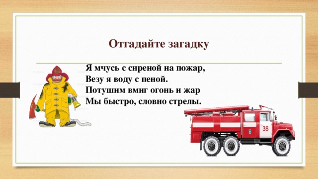 Отгадайте загадку Я мчусь с сиреной на пожар,  Везу я воду с пеной.  Потушим вмиг огонь и жар  Мы быстро, словно стрелы.