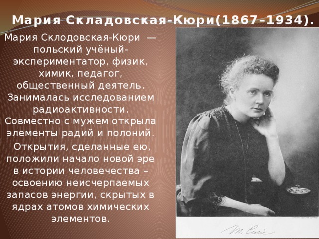 Мария Складовская-Кюри(1867–1934). Мария Склодовская-Кюри — польский учёный-экспериментатор, физик, химик, педагог, общественный деятель. Занималась исследованием радиоактивности. Совместно с мужем открыла элементы радий и полоний.  Открытия, сделанные ею, положили начало новой эре в истории человечества – освоению неисчерпаемых запасов энергии, скрытых в ядрах атомов химических элементов.