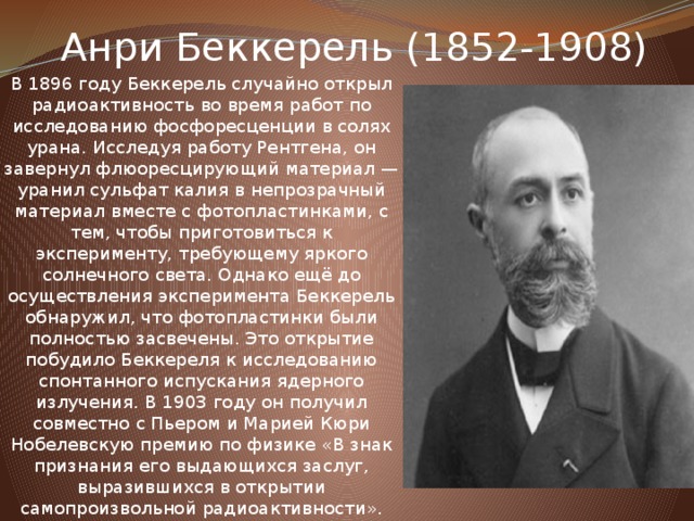 Анри Беккерель (1852-1908) В 1896 году Беккерель случайно открыл радиоактивность во время работ по исследованию фосфоресценции в солях урана. Исследуя работу Рентгена, он завернул флюоресцирующий материал — уранил сульфат калия в непрозрачный материал вместе с фотопластинками, с тем, чтобы приготовиться к эксперименту, требующему яркого солнечного света. Однако ещё до осуществления эксперимента Беккерель обнаружил, что фотопластинки были полностью засвечены. Это открытие побудило Беккереля к исследованию спонтанного испускания ядерного излучения. В 1903 году он получил совместно с Пьером и Марией Кюри Нобелевскую премию по физике «В знак признания его выдающихся заслуг, выразившихся в открытии самопроизвольной радиоактивности».