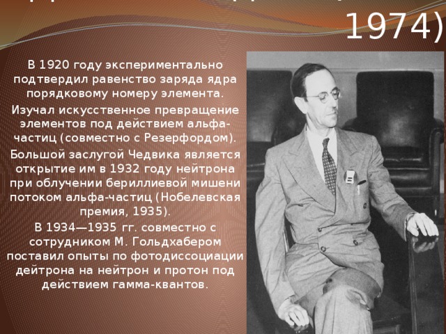 Джеймс Чедвик (1891-1974) В 1920 году экспериментально подтвердил равенство заряда ядра порядковому номеру элемента. Изучал искусственное превращение элементов под действием альфа-частиц (совместно с Резерфордом). Большой заслугой Чедвика является открытие им в 1932 году нейтрона при облучении бериллиевой мишени потоком альфа-частиц (Нобелевская премия, 1935). В 1934—1935 гг. совместно с сотрудником М. Гольдхабером поставил опыты по фотодиссоциации дейтрона на нейтрон и протон под действием гамма-квантов.