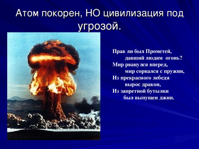 Атом покорен, НО цивилизация под угрозой. Прав ли был Прометей,  давший людям огонь? Мир рванулся вперед,  мир сорвался с пружин, Из прекрасного лебедя  вырос дракон,  Из запретной бутылки  был выпущен джин.