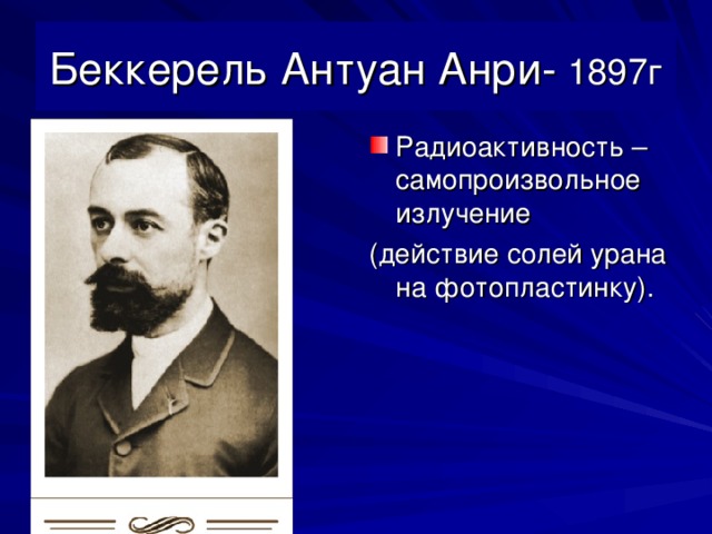 Беккерель Антуан Анри- 1897г Радиоактивность – самопроизвольное излучение (действие солей урана на фотопластинку).