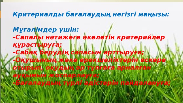 Критериалды бағалаудың негізгі маңызы:   Мұғалімдер үшін:  -Сапалы нәтижеге әкелетін критерийлер құрастыруға;  -Сабақ берудің сапасын арттыруға;  -Оқушының жеке ерекшеліктерін ескере отырып, оқудың әр тұлғаға арналған ауқымын жоспарлауға;  -Бағалаудың түрлі әдістерін пайдалануға;