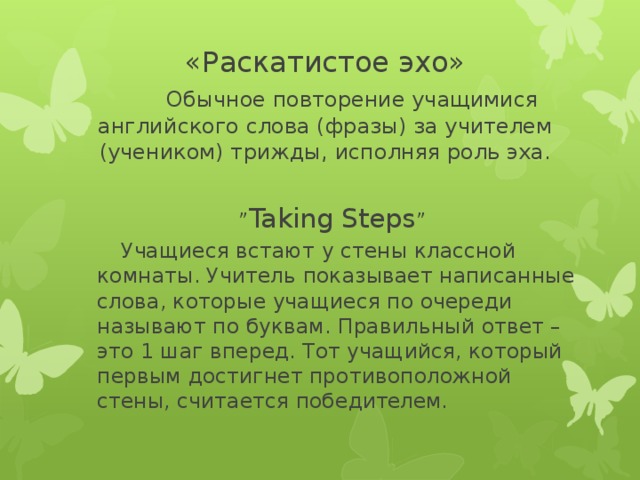 «Раскатистое эхо»   Обычное повторение учащимися английского слова (фразы) за учителем (учеником) трижды, исполняя роль эха. ” Taking Steps ”  Учащиеся встают у стены классной комнаты. Учитель показывает написанные слова, которые учащиеся по очереди называют по буквам. Правильный ответ – это 1 шаг вперед. Тот учащийся, который первым достигнет противоположной стены, считается побед ителем.