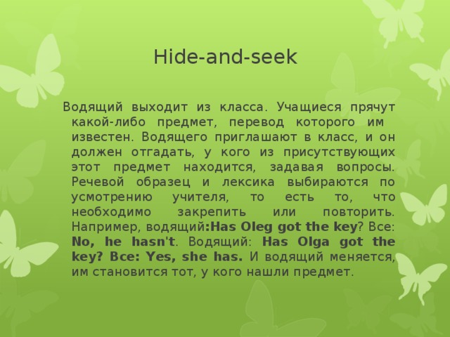 Hide-and-seek  Водящий выходит из класса. Учащиеся прячут какой-либо предмет, перевод которого им известен. Водящего приглашают в класс, и он должен отгадать, у кого из присутствующих этот предмет находится, задавая вопросы. Речевой образец и лексика выбираются по усмотрению учителя, то есть то, что необходимо закрепить или повторить. Например, водящий :Has Oleg got the  key ? Все: No, he hasn't . Водящий: Has Olga got the key? Все: Yes, she has. И водящий меняется, им становится тот, у кого нашли предмет.