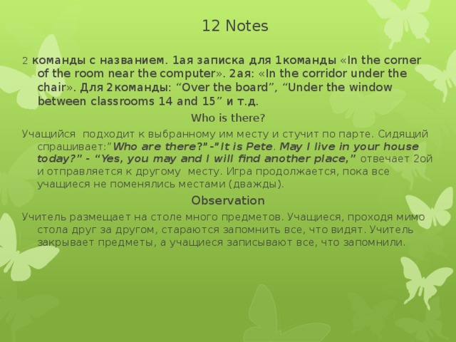 12 Notes 2 команды c названием. 1ая записка для 1команды «In the corner of the room near the computer». 2ая: «In the corridor under the chair». Для 2команды: “Over the board”, “Under the window between classrooms 14 and 15” и т.д. Who is there? Учащийся подходит к выбранному им месту и стучит по парте. Сидящий спрашивает:” Who are there ?”-” It is Pete . May I live in your house today?” - “Yes, you may and I will find another place,” отвечает 2ой и отправляется к другому месту. Игра продолжается, пока все учащиеся не поменялись местами (дважды). Observation Учитель размещает на столе много предметов. Учащиеся, проходя мимо стола друг за другом, стараются запомнить все, что видят. Учитель закрывает предметы, а учащиеся записывают все, что запомнили.