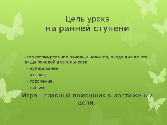 Цель урока  на ранней ступени  - это формирование речевых навыков, входящих во все виды речевой деятельности:  - аудирование,  - чтение,  - говорение,  - письмо. Игра – главный помощник в достижении цели.