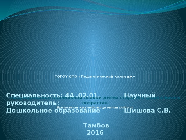 ТОГОУ СПО «Педагогический колледж»      «Формирование правильной осанки детей старшего дошкольного возраста»  Выпускная квалификационная работа         Специальность: 44 .02.01. Научный руководитель: Дошкольное образование Шишова С.В.   Тамбов 2016