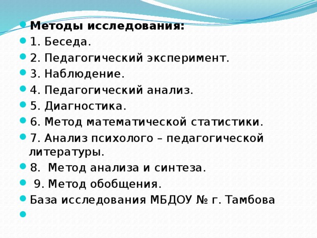 Методы исследования: 1. Беседа.  2. Педагогический эксперимент. 3. Наблюдение. 4. Педагогический анализ. 5. Диагностика. 6. Метод математической статистики. 7. Анализ психолого – педагогической литературы. 8. Метод анализа и синтеза.  9. Метод обобщения. База исследования МБДОУ № г. Тамбова  