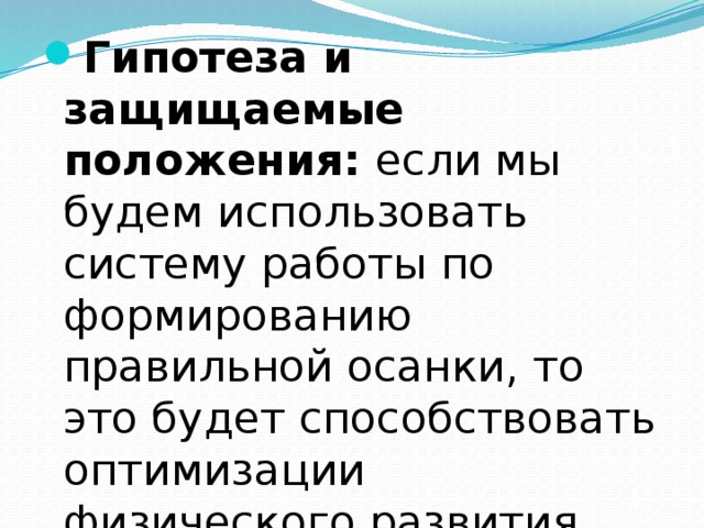 Гипотеза и защищаемые положения: если мы  будем использовать  систему работы по формированию правильной осанки, то это будет способствовать оптимизации физического развития детей старшего дошкольного возраста.