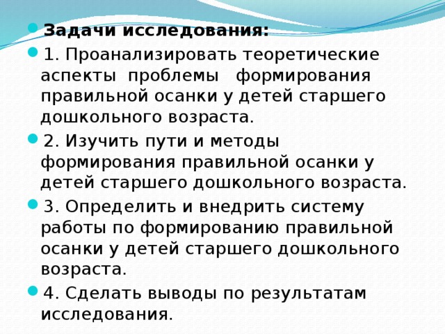 Задачи исследования: 1. Проанализировать теоретические аспекты проблемы формирования правильной осанки у детей старшего дошкольного возраста. 2. Изучить пути и методы формирования правильной осанки у детей старшего дошкольного возраста. 3. Определить и внедрить систему работы по формированию правильной осанки у детей старшего дошкольного возраста. 4. Сделать выводы по результатам исследования.