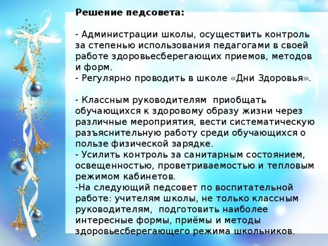 Решение педсовета:   - Администрации школы, осуществить контроль за степенью использования педагогами в своей работе здоровьесберегающих приемов, методов и форм. - Регулярно проводить в школе «Дни Здоровья». - Классным руководителям приобщать обучающихся к здоровому образу жизни через различные мероприятия, вести систематическую разъяснительную работу среди обучающихся о пользе физической зарядке. - Усилить контроль за санитарным состоянием, освещенностью, проветриваемостью и тепловым режимом кабинетов. -На следующий педсовет по воспитательной работе: учителям школы, не только классным руководителям, подготовить наиболее интересные формы, приёмы и методы здоровьесберегающего режима школьников.