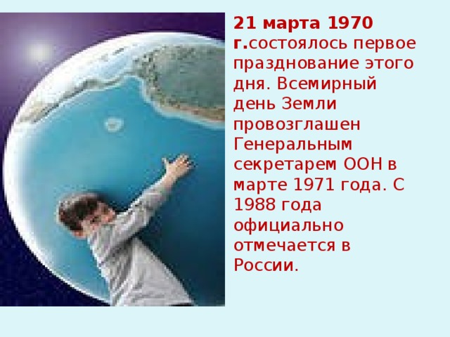 21 марта 1970 г. состоялось первое празднование этого дня. Всемирный день Земли провозглашен Генеральным секретарем ООН в марте 1971 года. С 1988 года официально отмечается в России.  