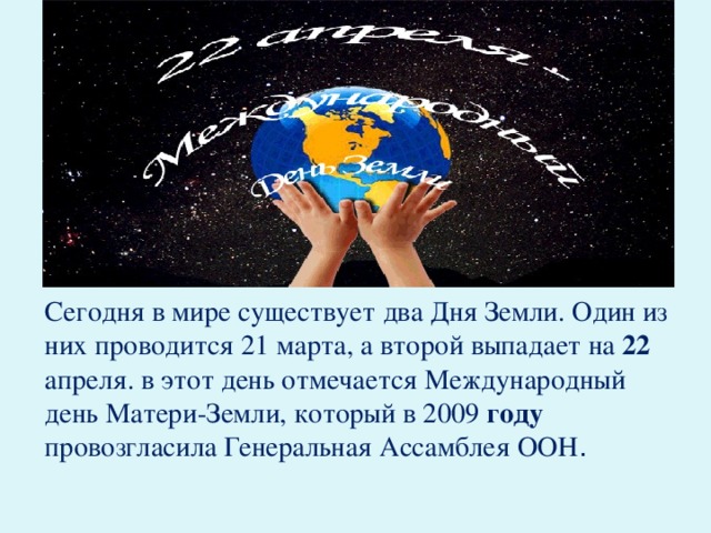 Сегодня в мире существует два Дня Земли. Один из них проводится 21 марта, а второй выпадает на  22 апреля. в этот день отмечается Международный день Матери-Земли, который в 2009 году провозгласила Генеральная Ассамблея ООН .
