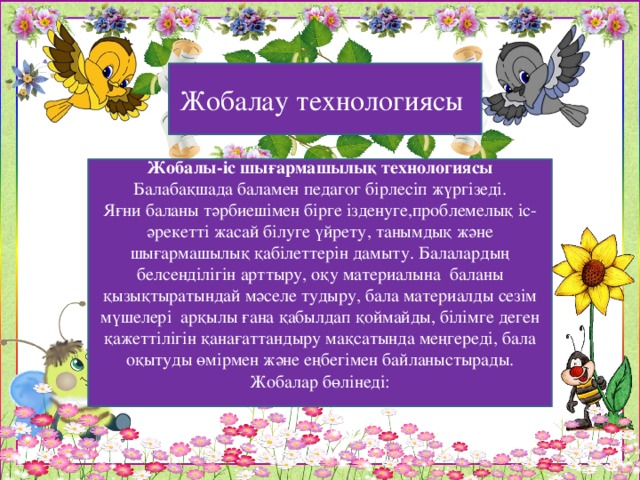 Жобалау технологиясы Жобалы-іс шығармашылық технологиясы Балабақшада баламен педагог бірлесіп жүргізеді. Яғни баланы тәрбиешімен бірге ізденуге,проблемелық іс-әрекетті жасай білуге үйрету, танымдық және шығармашылық қабілеттерін дамыту. Балалардың белсенділігін арттыру, оқу материалына  баланы қызықтыратындай мәселе тудыру, бала материалды сезім мүшелері  арқылы ғана қабылдап қоймайды, білімге деген қажеттілігін қанағаттандыру мақсатында меңгереді, бала оқытуды өмірмен және еңбегімен байланыстырады. Жобалар бөлінеді: