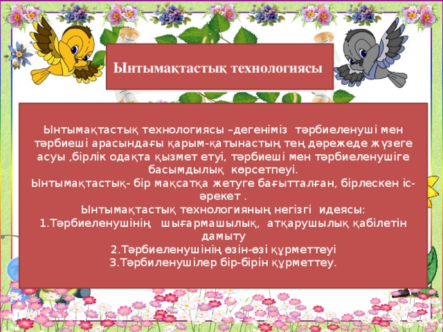 Ынтымақтастық технологиясы Ынтымақтастық технологиясы –дегеніміз тәрбиеленуші мен тәрбиеші арасындағы қарым-қатынастың тең дәрежеде жүзеге асуы ,бірлік одақта қызмет етуі, тәрбиеші мен тәрбиеленушіге басымдылық көрсетпеуі. Ынтымақтастық- бір мақсатқа жетуге бағытталған, бірлескен іс-әрекет . Ынтымақтастық технологияның негізгі идеясы: 1.Тәрбиеленушінің шығармашылық, атқарушылық қабілетін дамыту 2.Тәрбиеленушінің өзін-өзі құрметтеуі 3.Тәрбиленушілер бір-бірін құрметтеу.