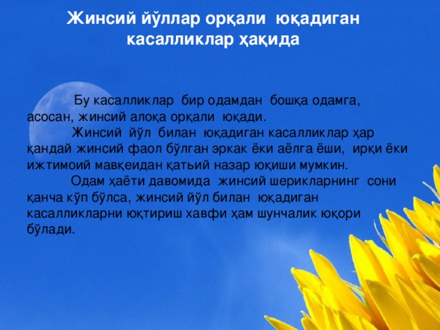 Жинсий йўллар орқали юқадиган касалликлар ҳақида     Бу касалликлар бир одамдан бошқа одамга, асосан, жинсий алоқа орқали юқади.  Жинсий йўл билан юқадиган касалликлар ҳар қандай жинсий фаол бўлган эркак ёки аёлга ёши, ирқи ёки ижтимоий мавқеидан қатьий назар юқиши мумкин.  Одам ҳаёти давомида жинсий шерикларнинг сони қанча кўп бўлса, жинсий йўл билан юқадиган касалликларни юқтириш хавфи ҳам шунчалик юқори бўлади.