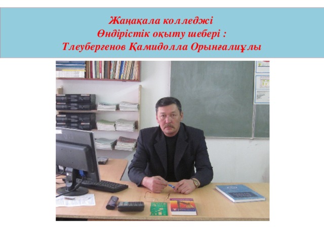 Жаңақала колледжі  Өндірістік оқыту шебері :  Тлеубергенов Қамидолла Орынғалиұлы