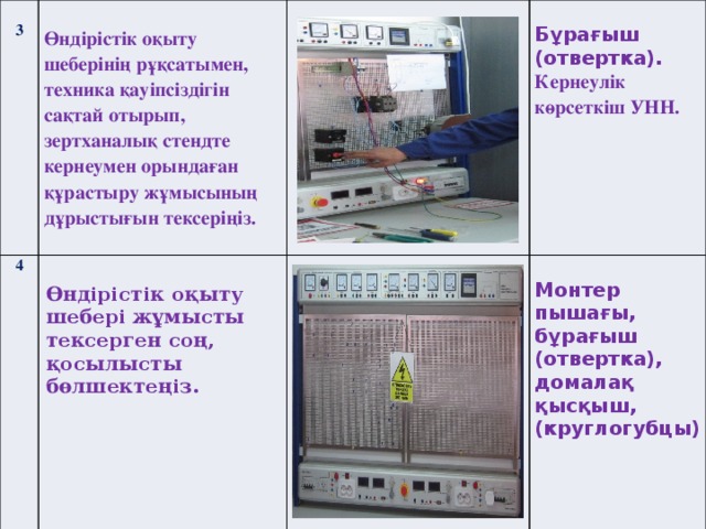 3  4 Өндірістік оқыту шеберінің рұқсатымен, техника қауіпсіздігін сақтай отырып, зертханалық стендте кернеумен орындаған құрастыру жұмысының дұрыстығын тексеріңіз.    Өндірістік оқыту шебері жұмысты тексерген соң, қосылысты бөлшектеңіз.  Бұрағыш  (отвертка). Монтер пышағы, бұрағыш (отвертка), домалақ қысқыш, Кернеулік көрсеткіш УНН. (круглогубцы)